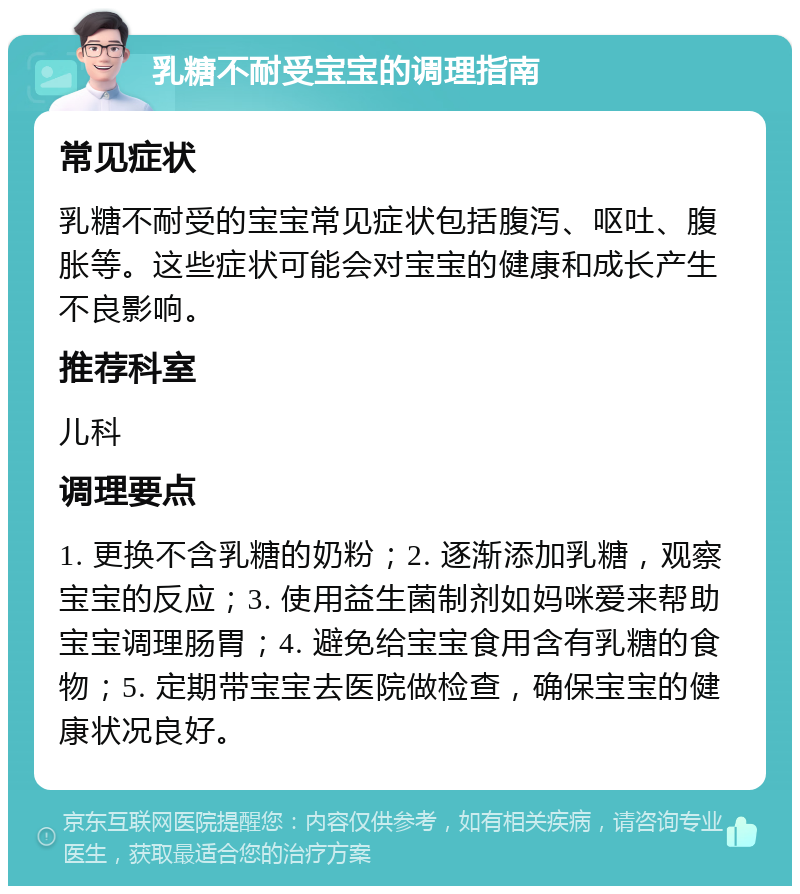 乳糖不耐受宝宝的调理指南 常见症状 乳糖不耐受的宝宝常见症状包括腹泻、呕吐、腹胀等。这些症状可能会对宝宝的健康和成长产生不良影响。 推荐科室 儿科 调理要点 1. 更换不含乳糖的奶粉；2. 逐渐添加乳糖，观察宝宝的反应；3. 使用益生菌制剂如妈咪爱来帮助宝宝调理肠胃；4. 避免给宝宝食用含有乳糖的食物；5. 定期带宝宝去医院做检查，确保宝宝的健康状况良好。