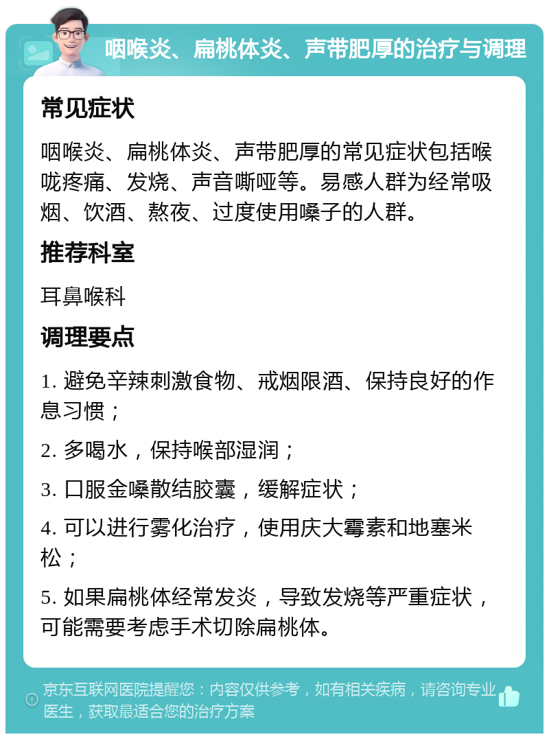 咽喉炎、扁桃体炎、声带肥厚的治疗与调理 常见症状 咽喉炎、扁桃体炎、声带肥厚的常见症状包括喉咙疼痛、发烧、声音嘶哑等。易感人群为经常吸烟、饮酒、熬夜、过度使用嗓子的人群。 推荐科室 耳鼻喉科 调理要点 1. 避免辛辣刺激食物、戒烟限酒、保持良好的作息习惯； 2. 多喝水，保持喉部湿润； 3. 口服金嗓散结胶囊，缓解症状； 4. 可以进行雾化治疗，使用庆大霉素和地塞米松； 5. 如果扁桃体经常发炎，导致发烧等严重症状，可能需要考虑手术切除扁桃体。