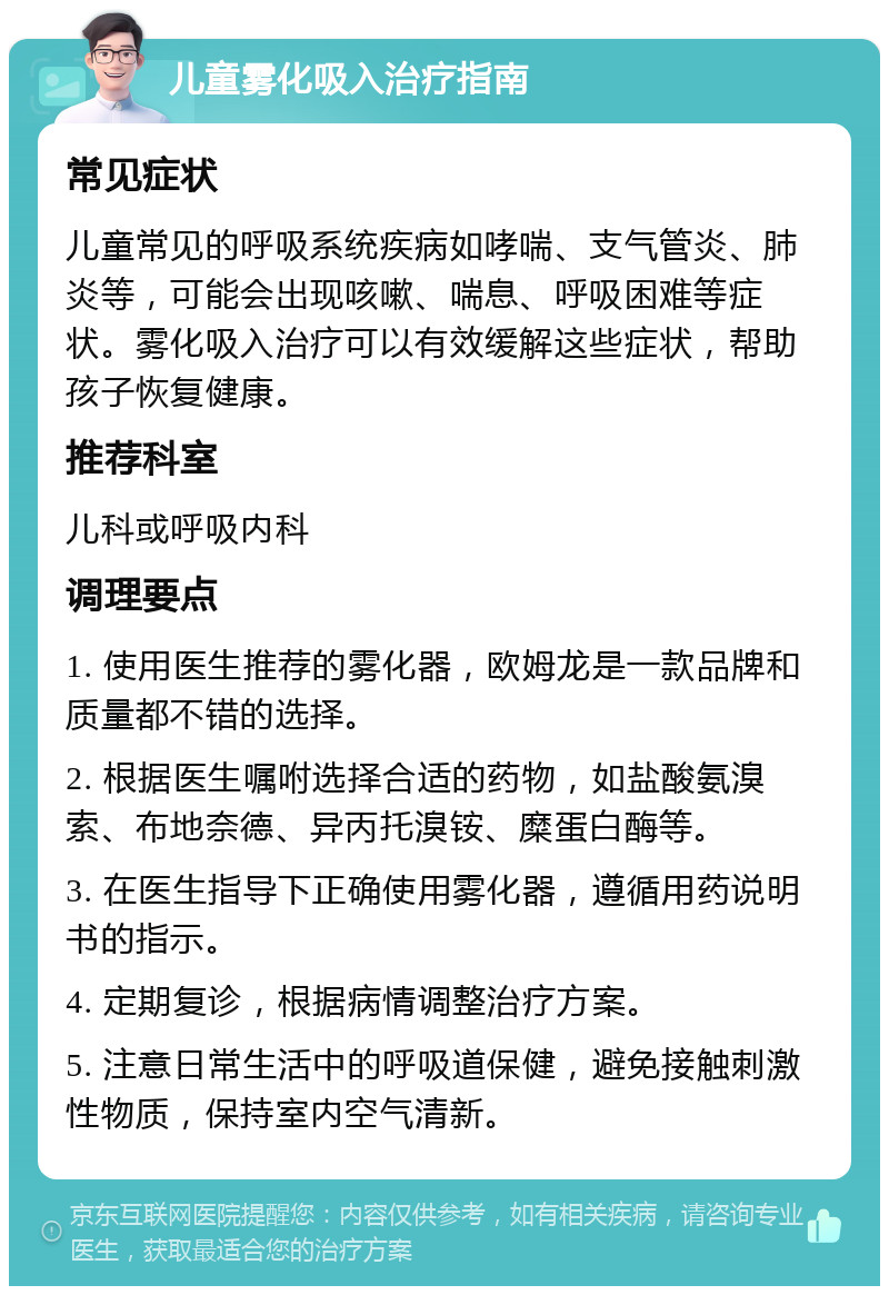 儿童雾化吸入治疗指南 常见症状 儿童常见的呼吸系统疾病如哮喘、支气管炎、肺炎等，可能会出现咳嗽、喘息、呼吸困难等症状。雾化吸入治疗可以有效缓解这些症状，帮助孩子恢复健康。 推荐科室 儿科或呼吸内科 调理要点 1. 使用医生推荐的雾化器，欧姆龙是一款品牌和质量都不错的选择。 2. 根据医生嘱咐选择合适的药物，如盐酸氨溴索、布地奈德、异丙托溴铵、糜蛋白酶等。 3. 在医生指导下正确使用雾化器，遵循用药说明书的指示。 4. 定期复诊，根据病情调整治疗方案。 5. 注意日常生活中的呼吸道保健，避免接触刺激性物质，保持室内空气清新。