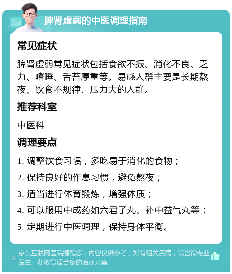 脾肾虚弱的中医调理指南 常见症状 脾肾虚弱常见症状包括食欲不振、消化不良、乏力、嗜睡、舌苔厚重等。易感人群主要是长期熬夜、饮食不规律、压力大的人群。 推荐科室 中医科 调理要点 1. 调整饮食习惯，多吃易于消化的食物； 2. 保持良好的作息习惯，避免熬夜； 3. 适当进行体育锻炼，增强体质； 4. 可以服用中成药如六君子丸、补中益气丸等； 5. 定期进行中医调理，保持身体平衡。