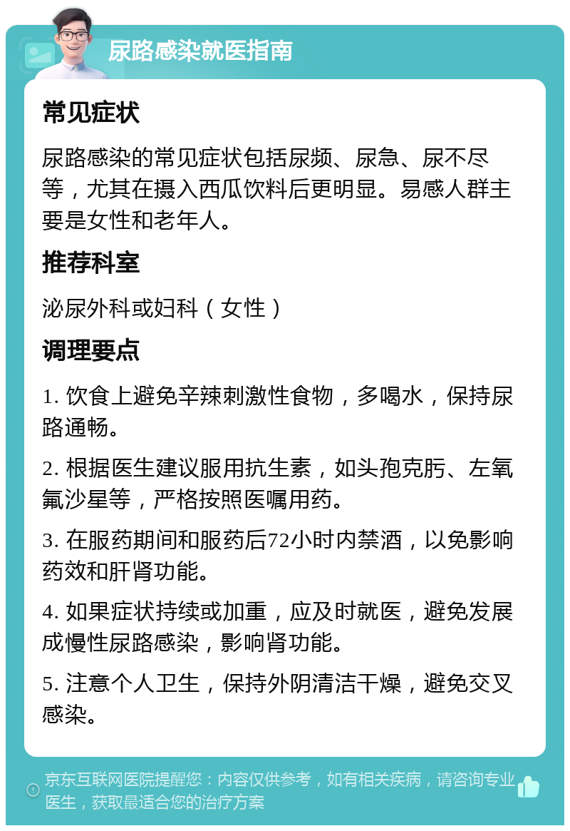 尿路感染就医指南 常见症状 尿路感染的常见症状包括尿频、尿急、尿不尽等，尤其在摄入西瓜饮料后更明显。易感人群主要是女性和老年人。 推荐科室 泌尿外科或妇科（女性） 调理要点 1. 饮食上避免辛辣刺激性食物，多喝水，保持尿路通畅。 2. 根据医生建议服用抗生素，如头孢克肟、左氧氟沙星等，严格按照医嘱用药。 3. 在服药期间和服药后72小时内禁酒，以免影响药效和肝肾功能。 4. 如果症状持续或加重，应及时就医，避免发展成慢性尿路感染，影响肾功能。 5. 注意个人卫生，保持外阴清洁干燥，避免交叉感染。