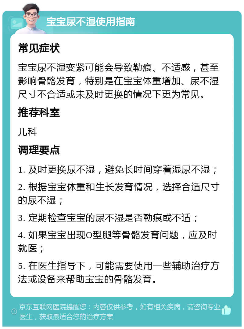 宝宝尿不湿使用指南 常见症状 宝宝尿不湿变紧可能会导致勒痕、不适感，甚至影响骨骼发育，特别是在宝宝体重增加、尿不湿尺寸不合适或未及时更换的情况下更为常见。 推荐科室 儿科 调理要点 1. 及时更换尿不湿，避免长时间穿着湿尿不湿； 2. 根据宝宝体重和生长发育情况，选择合适尺寸的尿不湿； 3. 定期检查宝宝的尿不湿是否勒痕或不适； 4. 如果宝宝出现O型腿等骨骼发育问题，应及时就医； 5. 在医生指导下，可能需要使用一些辅助治疗方法或设备来帮助宝宝的骨骼发育。