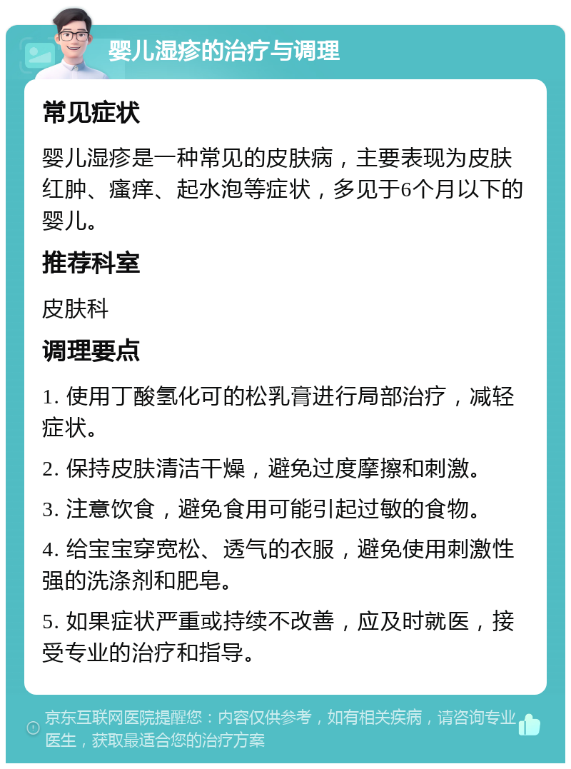 婴儿湿疹的治疗与调理 常见症状 婴儿湿疹是一种常见的皮肤病，主要表现为皮肤红肿、瘙痒、起水泡等症状，多见于6个月以下的婴儿。 推荐科室 皮肤科 调理要点 1. 使用丁酸氢化可的松乳膏进行局部治疗，减轻症状。 2. 保持皮肤清洁干燥，避免过度摩擦和刺激。 3. 注意饮食，避免食用可能引起过敏的食物。 4. 给宝宝穿宽松、透气的衣服，避免使用刺激性强的洗涤剂和肥皂。 5. 如果症状严重或持续不改善，应及时就医，接受专业的治疗和指导。