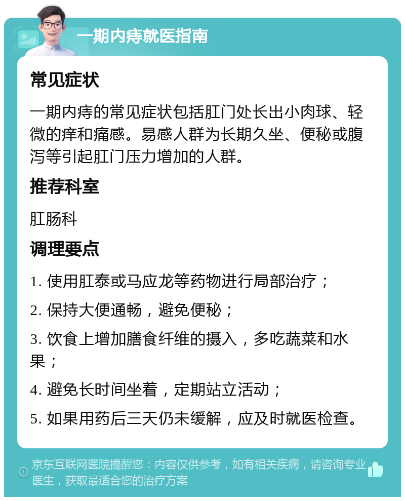 一期内痔就医指南 常见症状 一期内痔的常见症状包括肛门处长出小肉球、轻微的痒和痛感。易感人群为长期久坐、便秘或腹泻等引起肛门压力增加的人群。 推荐科室 肛肠科 调理要点 1. 使用肛泰或马应龙等药物进行局部治疗； 2. 保持大便通畅，避免便秘； 3. 饮食上增加膳食纤维的摄入，多吃蔬菜和水果； 4. 避免长时间坐着，定期站立活动； 5. 如果用药后三天仍未缓解，应及时就医检查。