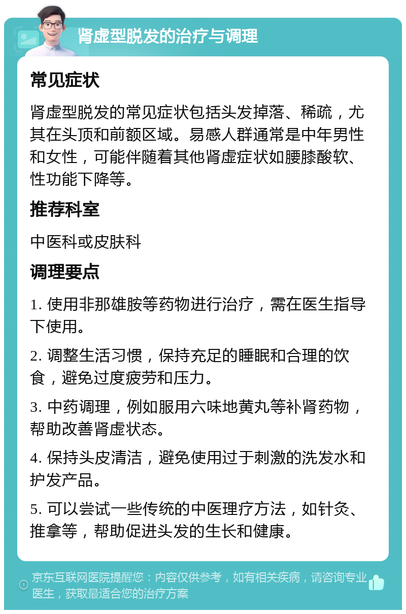 肾虚型脱发的治疗与调理 常见症状 肾虚型脱发的常见症状包括头发掉落、稀疏，尤其在头顶和前额区域。易感人群通常是中年男性和女性，可能伴随着其他肾虚症状如腰膝酸软、性功能下降等。 推荐科室 中医科或皮肤科 调理要点 1. 使用非那雄胺等药物进行治疗，需在医生指导下使用。 2. 调整生活习惯，保持充足的睡眠和合理的饮食，避免过度疲劳和压力。 3. 中药调理，例如服用六味地黄丸等补肾药物，帮助改善肾虚状态。 4. 保持头皮清洁，避免使用过于刺激的洗发水和护发产品。 5. 可以尝试一些传统的中医理疗方法，如针灸、推拿等，帮助促进头发的生长和健康。