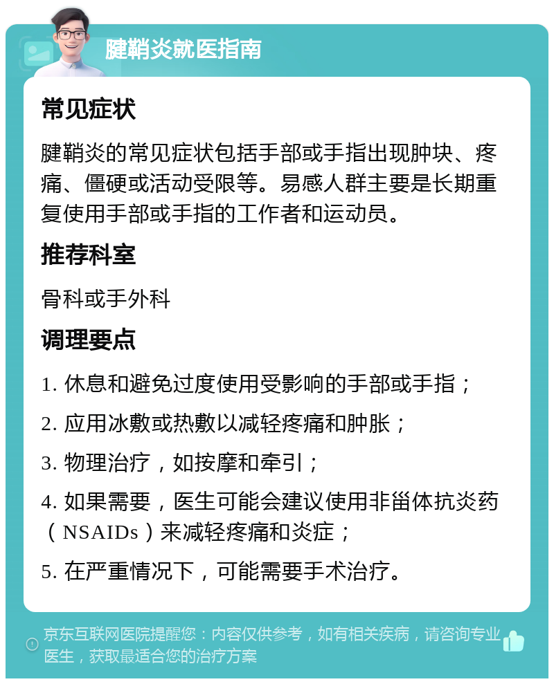 腱鞘炎就医指南 常见症状 腱鞘炎的常见症状包括手部或手指出现肿块、疼痛、僵硬或活动受限等。易感人群主要是长期重复使用手部或手指的工作者和运动员。 推荐科室 骨科或手外科 调理要点 1. 休息和避免过度使用受影响的手部或手指； 2. 应用冰敷或热敷以减轻疼痛和肿胀； 3. 物理治疗，如按摩和牵引； 4. 如果需要，医生可能会建议使用非甾体抗炎药（NSAIDs）来减轻疼痛和炎症； 5. 在严重情况下，可能需要手术治疗。