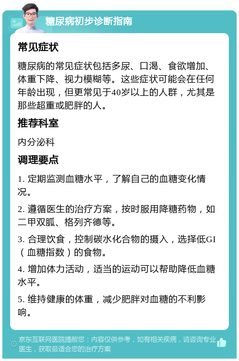 糖尿病初步诊断指南 常见症状 糖尿病的常见症状包括多尿、口渴、食欲增加、体重下降、视力模糊等。这些症状可能会在任何年龄出现，但更常见于40岁以上的人群，尤其是那些超重或肥胖的人。 推荐科室 内分泌科 调理要点 1. 定期监测血糖水平，了解自己的血糖变化情况。 2. 遵循医生的治疗方案，按时服用降糖药物，如二甲双胍、格列齐德等。 3. 合理饮食，控制碳水化合物的摄入，选择低GI（血糖指数）的食物。 4. 增加体力活动，适当的运动可以帮助降低血糖水平。 5. 维持健康的体重，减少肥胖对血糖的不利影响。