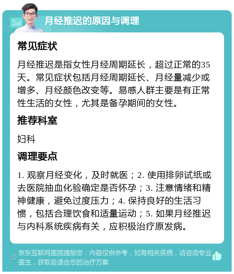 月经推迟的原因与调理 常见症状 月经推迟是指女性月经周期延长，超过正常的35天。常见症状包括月经周期延长、月经量减少或增多、月经颜色改变等。易感人群主要是有正常性生活的女性，尤其是备孕期间的女性。 推荐科室 妇科 调理要点 1. 观察月经变化，及时就医；2. 使用排卵试纸或去医院抽血化验确定是否怀孕；3. 注意情绪和精神健康，避免过度压力；4. 保持良好的生活习惯，包括合理饮食和适量运动；5. 如果月经推迟与内科系统疾病有关，应积极治疗原发病。