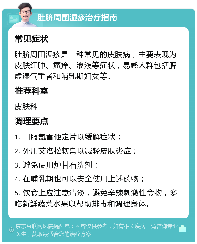 肚脐周围湿疹治疗指南 常见症状 肚脐周围湿疹是一种常见的皮肤病，主要表现为皮肤红肿、瘙痒、渗液等症状，易感人群包括脾虚湿气重者和哺乳期妇女等。 推荐科室 皮肤科 调理要点 1. 口服氯雷他定片以缓解症状； 2. 外用艾洛松软膏以减轻皮肤炎症； 3. 避免使用炉甘石洗剂； 4. 在哺乳期也可以安全使用上述药物； 5. 饮食上应注意清淡，避免辛辣刺激性食物，多吃新鲜蔬菜水果以帮助排毒和调理身体。