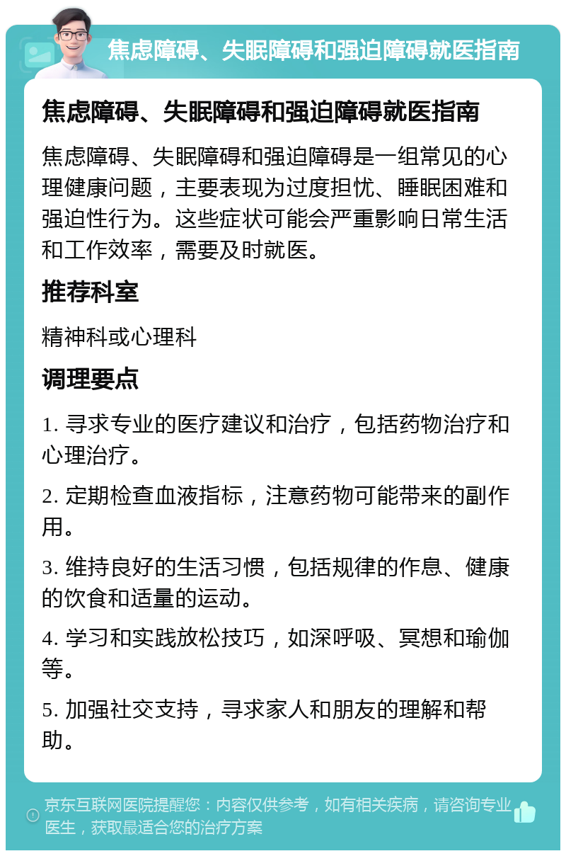 焦虑障碍、失眠障碍和强迫障碍就医指南 焦虑障碍、失眠障碍和强迫障碍就医指南 焦虑障碍、失眠障碍和强迫障碍是一组常见的心理健康问题，主要表现为过度担忧、睡眠困难和强迫性行为。这些症状可能会严重影响日常生活和工作效率，需要及时就医。 推荐科室 精神科或心理科 调理要点 1. 寻求专业的医疗建议和治疗，包括药物治疗和心理治疗。 2. 定期检查血液指标，注意药物可能带来的副作用。 3. 维持良好的生活习惯，包括规律的作息、健康的饮食和适量的运动。 4. 学习和实践放松技巧，如深呼吸、冥想和瑜伽等。 5. 加强社交支持，寻求家人和朋友的理解和帮助。