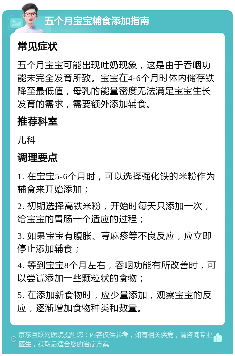 五个月宝宝辅食添加指南 常见症状 五个月宝宝可能出现吐奶现象，这是由于吞咽功能未完全发育所致。宝宝在4-6个月时体内储存铁降至最低值，母乳的能量密度无法满足宝宝生长发育的需求，需要额外添加辅食。 推荐科室 儿科 调理要点 1. 在宝宝5-6个月时，可以选择强化铁的米粉作为辅食来开始添加； 2. 初期选择高铁米粉，开始时每天只添加一次，给宝宝的胃肠一个适应的过程； 3. 如果宝宝有腹胀、荨麻疹等不良反应，应立即停止添加辅食； 4. 等到宝宝8个月左右，吞咽功能有所改善时，可以尝试添加一些颗粒状的食物； 5. 在添加新食物时，应少量添加，观察宝宝的反应，逐渐增加食物种类和数量。