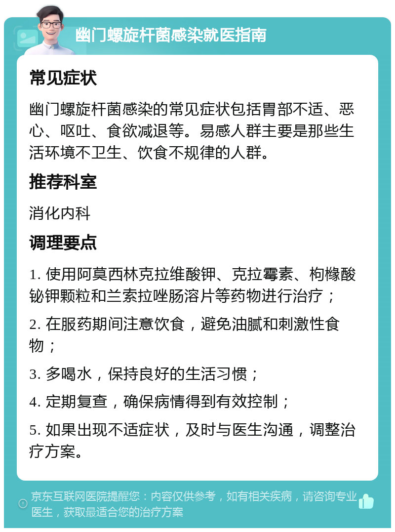 幽门螺旋杆菌感染就医指南 常见症状 幽门螺旋杆菌感染的常见症状包括胃部不适、恶心、呕吐、食欲减退等。易感人群主要是那些生活环境不卫生、饮食不规律的人群。 推荐科室 消化内科 调理要点 1. 使用阿莫西林克拉维酸钾、克拉霉素、枸橼酸铋钾颗粒和兰索拉唑肠溶片等药物进行治疗； 2. 在服药期间注意饮食，避免油腻和刺激性食物； 3. 多喝水，保持良好的生活习惯； 4. 定期复查，确保病情得到有效控制； 5. 如果出现不适症状，及时与医生沟通，调整治疗方案。