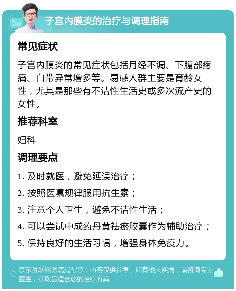 子宫内膜炎的治疗与调理指南 常见症状 子宫内膜炎的常见症状包括月经不调、下腹部疼痛、白带异常增多等。易感人群主要是育龄女性，尤其是那些有不洁性生活史或多次流产史的女性。 推荐科室 妇科 调理要点 1. 及时就医，避免延误治疗； 2. 按照医嘱规律服用抗生素； 3. 注意个人卫生，避免不洁性生活； 4. 可以尝试中成药丹黄祛瘀胶囊作为辅助治疗； 5. 保持良好的生活习惯，增强身体免疫力。