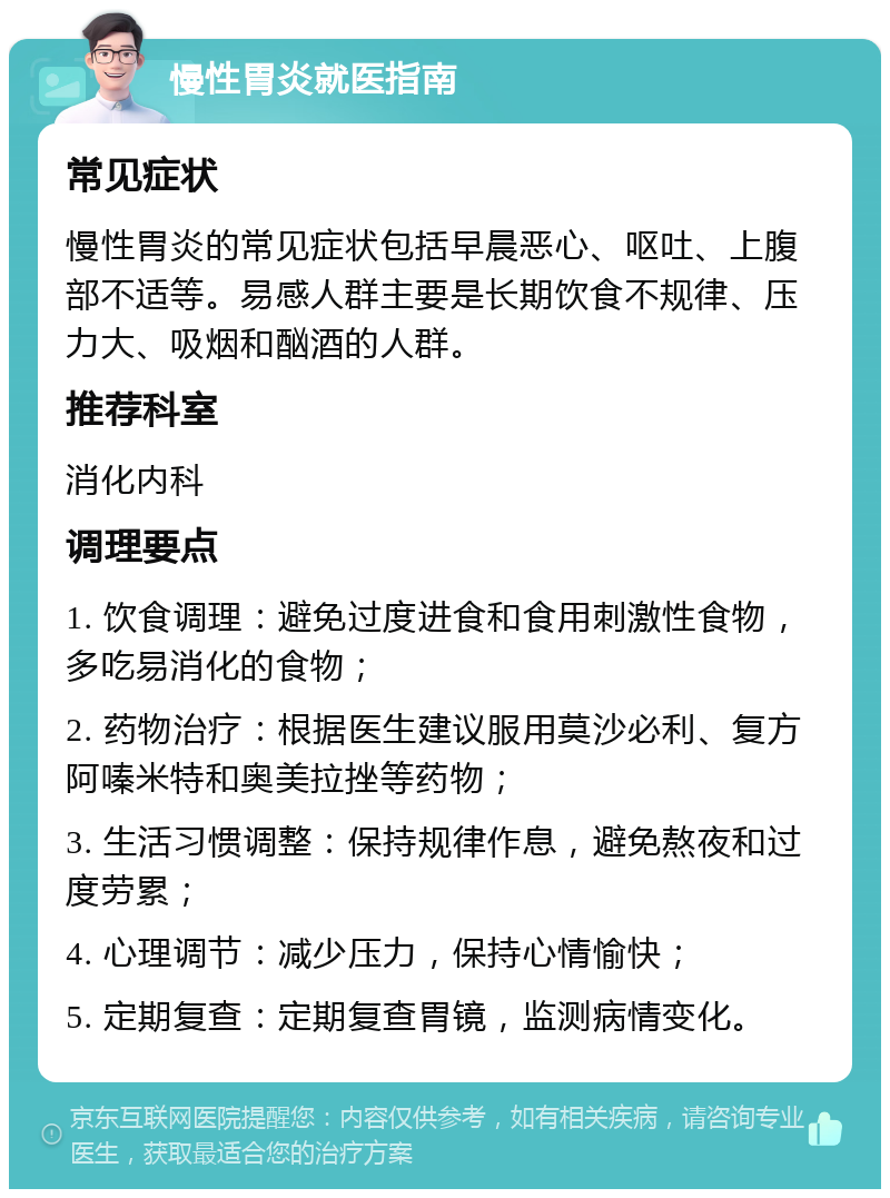 慢性胃炎就医指南 常见症状 慢性胃炎的常见症状包括早晨恶心、呕吐、上腹部不适等。易感人群主要是长期饮食不规律、压力大、吸烟和酗酒的人群。 推荐科室 消化内科 调理要点 1. 饮食调理：避免过度进食和食用刺激性食物，多吃易消化的食物； 2. 药物治疗：根据医生建议服用莫沙必利、复方阿嗪米特和奥美拉挫等药物； 3. 生活习惯调整：保持规律作息，避免熬夜和过度劳累； 4. 心理调节：减少压力，保持心情愉快； 5. 定期复查：定期复查胃镜，监测病情变化。