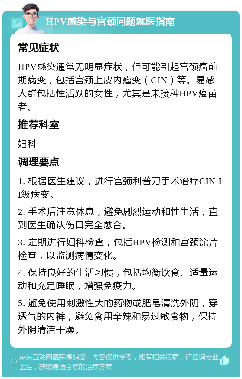 HPV感染与宫颈问题就医指南 常见症状 HPV感染通常无明显症状，但可能引起宫颈癌前期病变，包括宫颈上皮内瘤变（CIN）等。易感人群包括性活跃的女性，尤其是未接种HPV疫苗者。 推荐科室 妇科 调理要点 1. 根据医生建议，进行宫颈利普刀手术治疗CIN II级病变。 2. 手术后注意休息，避免剧烈运动和性生活，直到医生确认伤口完全愈合。 3. 定期进行妇科检查，包括HPV检测和宫颈涂片检查，以监测病情变化。 4. 保持良好的生活习惯，包括均衡饮食、适量运动和充足睡眠，增强免疫力。 5. 避免使用刺激性大的药物或肥皂清洗外阴，穿透气的内裤，避免食用辛辣和易过敏食物，保持外阴清洁干燥。