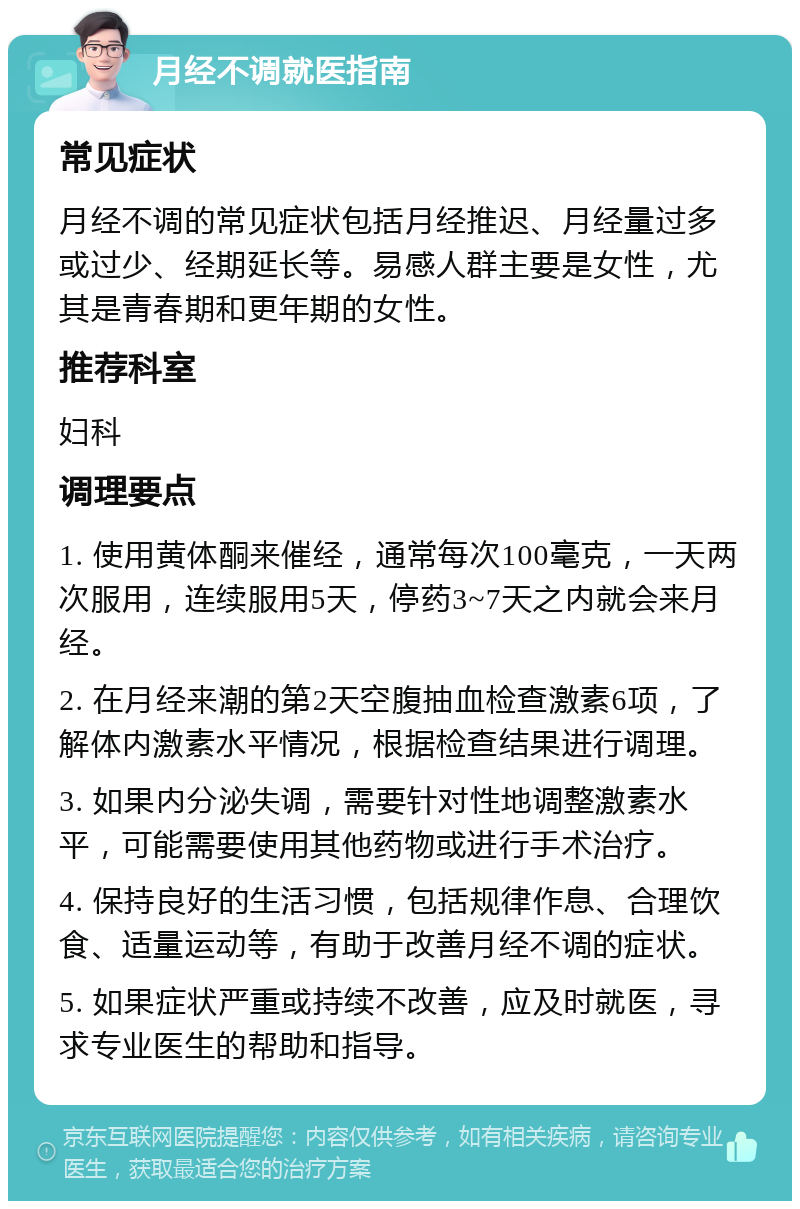 月经不调就医指南 常见症状 月经不调的常见症状包括月经推迟、月经量过多或过少、经期延长等。易感人群主要是女性，尤其是青春期和更年期的女性。 推荐科室 妇科 调理要点 1. 使用黄体酮来催经，通常每次100毫克，一天两次服用，连续服用5天，停药3~7天之内就会来月经。 2. 在月经来潮的第2天空腹抽血检查激素6项，了解体内激素水平情况，根据检查结果进行调理。 3. 如果内分泌失调，需要针对性地调整激素水平，可能需要使用其他药物或进行手术治疗。 4. 保持良好的生活习惯，包括规律作息、合理饮食、适量运动等，有助于改善月经不调的症状。 5. 如果症状严重或持续不改善，应及时就医，寻求专业医生的帮助和指导。