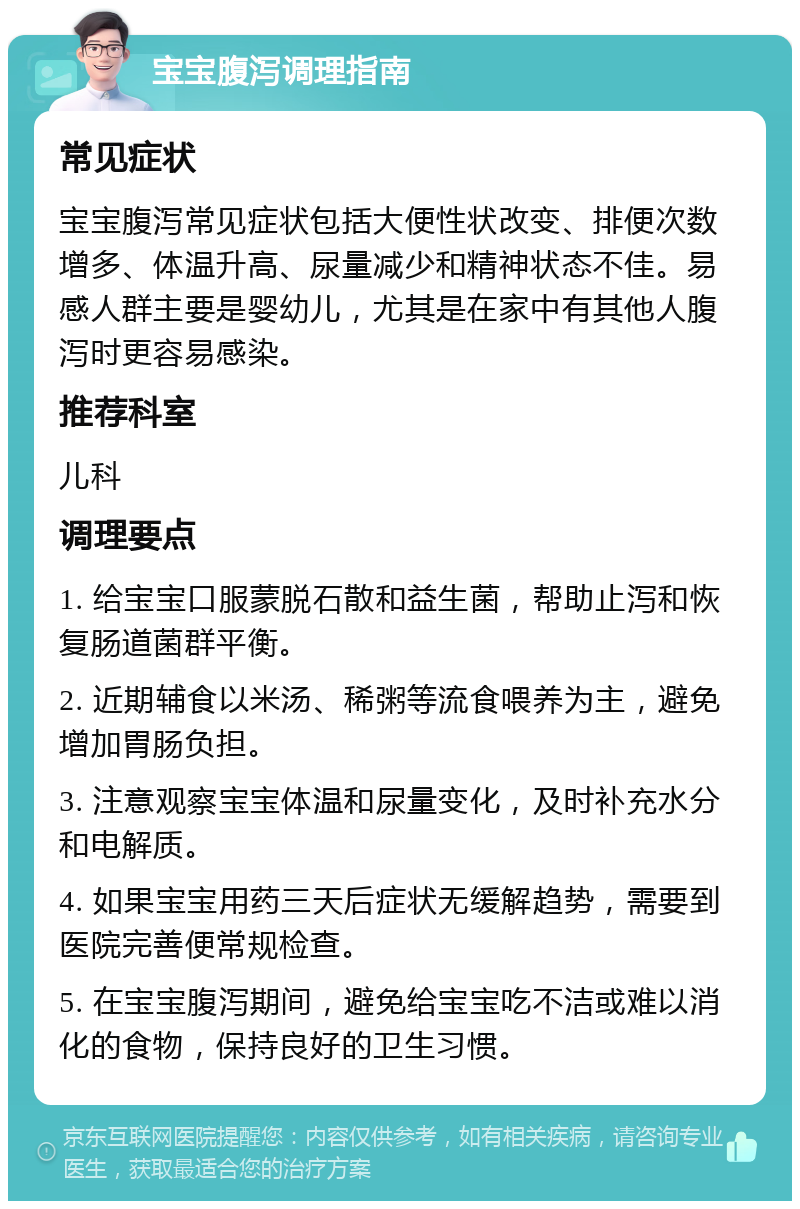 宝宝腹泻调理指南 常见症状 宝宝腹泻常见症状包括大便性状改变、排便次数增多、体温升高、尿量减少和精神状态不佳。易感人群主要是婴幼儿，尤其是在家中有其他人腹泻时更容易感染。 推荐科室 儿科 调理要点 1. 给宝宝口服蒙脱石散和益生菌，帮助止泻和恢复肠道菌群平衡。 2. 近期辅食以米汤、稀粥等流食喂养为主，避免增加胃肠负担。 3. 注意观察宝宝体温和尿量变化，及时补充水分和电解质。 4. 如果宝宝用药三天后症状无缓解趋势，需要到医院完善便常规检查。 5. 在宝宝腹泻期间，避免给宝宝吃不洁或难以消化的食物，保持良好的卫生习惯。