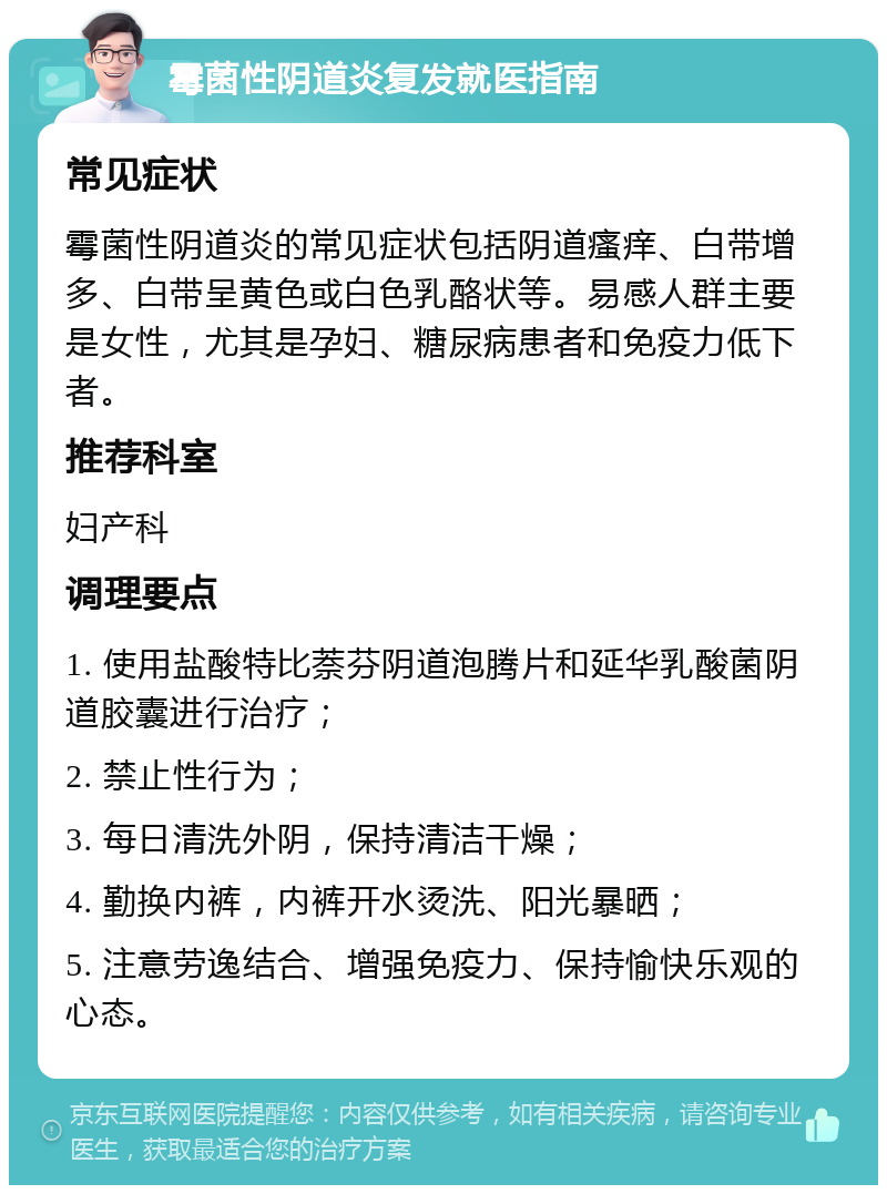 霉菌性阴道炎复发就医指南 常见症状 霉菌性阴道炎的常见症状包括阴道瘙痒、白带增多、白带呈黄色或白色乳酪状等。易感人群主要是女性，尤其是孕妇、糖尿病患者和免疫力低下者。 推荐科室 妇产科 调理要点 1. 使用盐酸特比萘芬阴道泡腾片和延华乳酸菌阴道胶囊进行治疗； 2. 禁止性行为； 3. 每日清洗外阴，保持清洁干燥； 4. 勤换内裤，内裤开水烫洗、阳光暴晒； 5. 注意劳逸结合、增强免疫力、保持愉快乐观的心态。