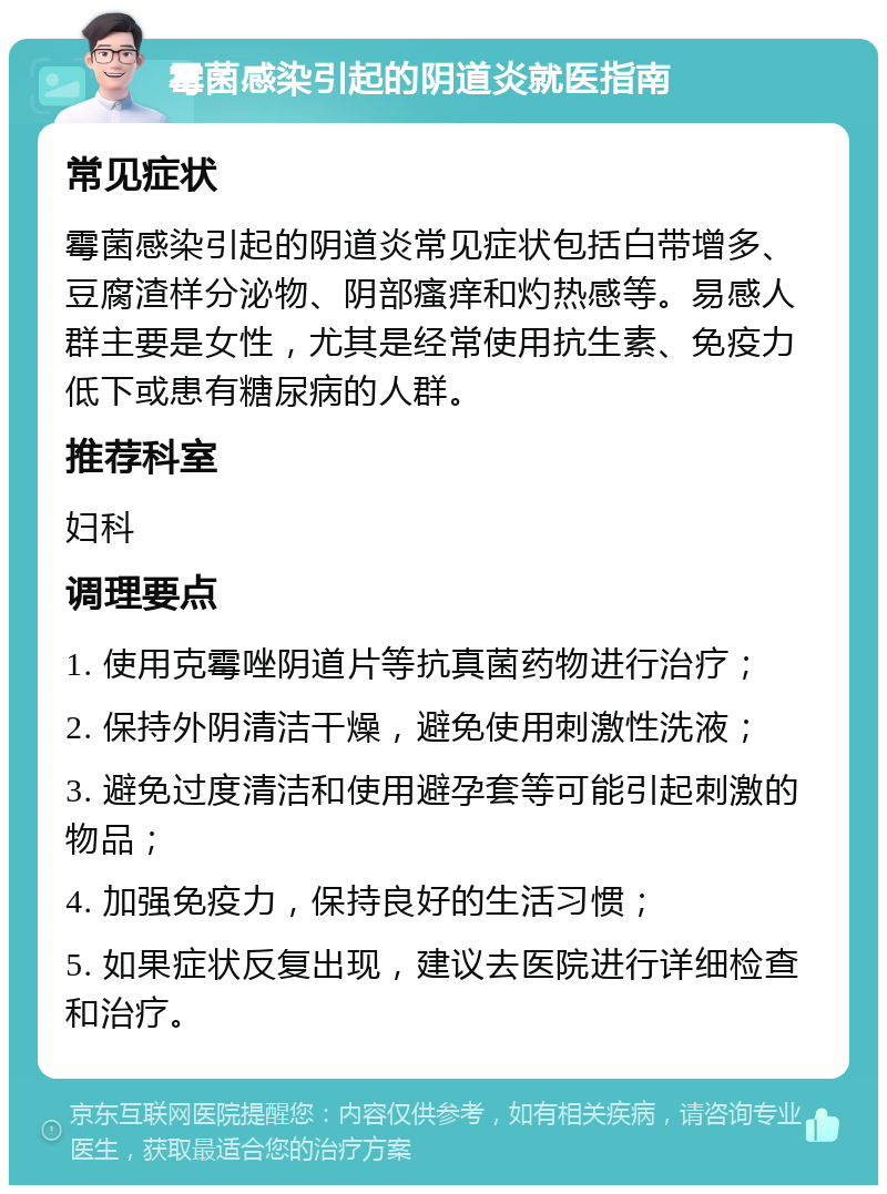 霉菌感染引起的阴道炎就医指南 常见症状 霉菌感染引起的阴道炎常见症状包括白带增多、豆腐渣样分泌物、阴部瘙痒和灼热感等。易感人群主要是女性，尤其是经常使用抗生素、免疫力低下或患有糖尿病的人群。 推荐科室 妇科 调理要点 1. 使用克霉唑阴道片等抗真菌药物进行治疗； 2. 保持外阴清洁干燥，避免使用刺激性洗液； 3. 避免过度清洁和使用避孕套等可能引起刺激的物品； 4. 加强免疫力，保持良好的生活习惯； 5. 如果症状反复出现，建议去医院进行详细检查和治疗。