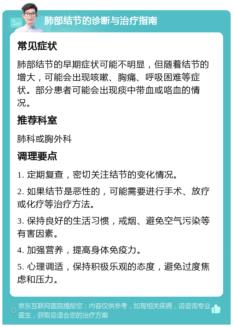 肺部结节的诊断与治疗指南 常见症状 肺部结节的早期症状可能不明显，但随着结节的增大，可能会出现咳嗽、胸痛、呼吸困难等症状。部分患者可能会出现痰中带血或咯血的情况。 推荐科室 肺科或胸外科 调理要点 1. 定期复查，密切关注结节的变化情况。 2. 如果结节是恶性的，可能需要进行手术、放疗或化疗等治疗方法。 3. 保持良好的生活习惯，戒烟、避免空气污染等有害因素。 4. 加强营养，提高身体免疫力。 5. 心理调适，保持积极乐观的态度，避免过度焦虑和压力。