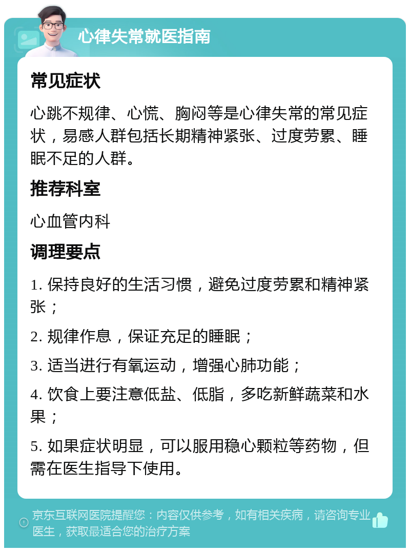 心律失常就医指南 常见症状 心跳不规律、心慌、胸闷等是心律失常的常见症状，易感人群包括长期精神紧张、过度劳累、睡眠不足的人群。 推荐科室 心血管内科 调理要点 1. 保持良好的生活习惯，避免过度劳累和精神紧张； 2. 规律作息，保证充足的睡眠； 3. 适当进行有氧运动，增强心肺功能； 4. 饮食上要注意低盐、低脂，多吃新鲜蔬菜和水果； 5. 如果症状明显，可以服用稳心颗粒等药物，但需在医生指导下使用。