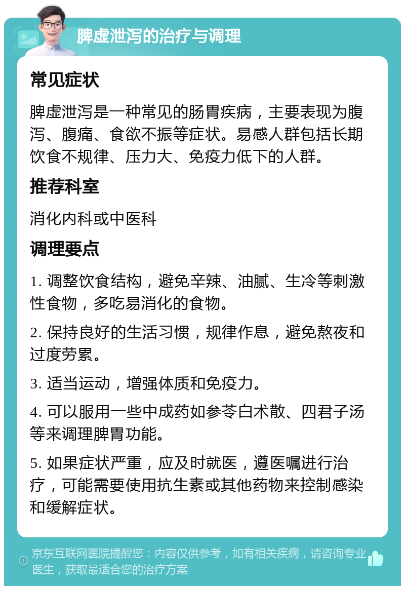 脾虚泄泻的治疗与调理 常见症状 脾虚泄泻是一种常见的肠胃疾病，主要表现为腹泻、腹痛、食欲不振等症状。易感人群包括长期饮食不规律、压力大、免疫力低下的人群。 推荐科室 消化内科或中医科 调理要点 1. 调整饮食结构，避免辛辣、油腻、生冷等刺激性食物，多吃易消化的食物。 2. 保持良好的生活习惯，规律作息，避免熬夜和过度劳累。 3. 适当运动，增强体质和免疫力。 4. 可以服用一些中成药如参苓白术散、四君子汤等来调理脾胃功能。 5. 如果症状严重，应及时就医，遵医嘱进行治疗，可能需要使用抗生素或其他药物来控制感染和缓解症状。