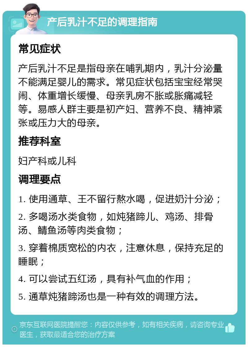 产后乳汁不足的调理指南 常见症状 产后乳汁不足是指母亲在哺乳期内，乳汁分泌量不能满足婴儿的需求。常见症状包括宝宝经常哭闹、体重增长缓慢、母亲乳房不胀或胀痛减轻等。易感人群主要是初产妇、营养不良、精神紧张或压力大的母亲。 推荐科室 妇产科或儿科 调理要点 1. 使用通草、王不留行熬水喝，促进奶汁分泌； 2. 多喝汤水类食物，如炖猪蹄儿、鸡汤、排骨汤、鲭鱼汤等肉类食物； 3. 穿着棉质宽松的内衣，注意休息，保持充足的睡眠； 4. 可以尝试五红汤，具有补气血的作用； 5. 通草炖猪蹄汤也是一种有效的调理方法。