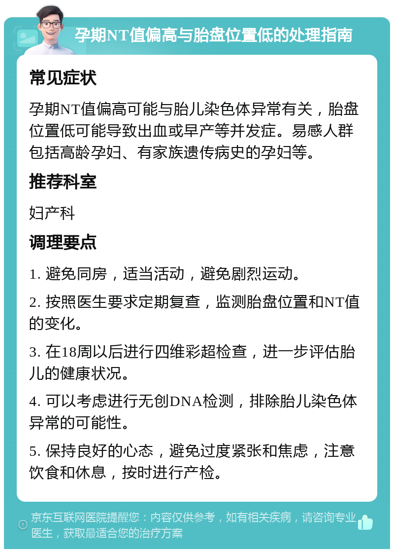 孕期NT值偏高与胎盘位置低的处理指南 常见症状 孕期NT值偏高可能与胎儿染色体异常有关，胎盘位置低可能导致出血或早产等并发症。易感人群包括高龄孕妇、有家族遗传病史的孕妇等。 推荐科室 妇产科 调理要点 1. 避免同房，适当活动，避免剧烈运动。 2. 按照医生要求定期复查，监测胎盘位置和NT值的变化。 3. 在18周以后进行四维彩超检查，进一步评估胎儿的健康状况。 4. 可以考虑进行无创DNA检测，排除胎儿染色体异常的可能性。 5. 保持良好的心态，避免过度紧张和焦虑，注意饮食和休息，按时进行产检。