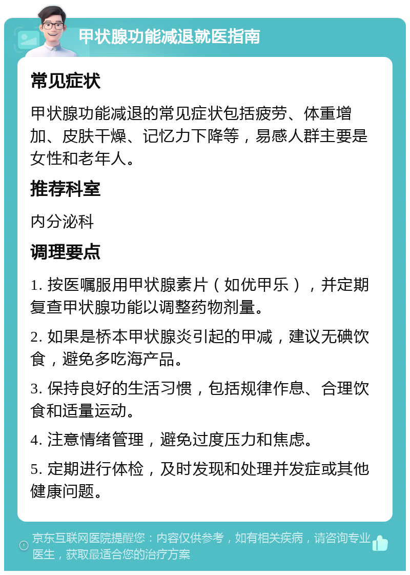 甲状腺功能减退就医指南 常见症状 甲状腺功能减退的常见症状包括疲劳、体重增加、皮肤干燥、记忆力下降等，易感人群主要是女性和老年人。 推荐科室 内分泌科 调理要点 1. 按医嘱服用甲状腺素片（如优甲乐），并定期复查甲状腺功能以调整药物剂量。 2. 如果是桥本甲状腺炎引起的甲减，建议无碘饮食，避免多吃海产品。 3. 保持良好的生活习惯，包括规律作息、合理饮食和适量运动。 4. 注意情绪管理，避免过度压力和焦虑。 5. 定期进行体检，及时发现和处理并发症或其他健康问题。