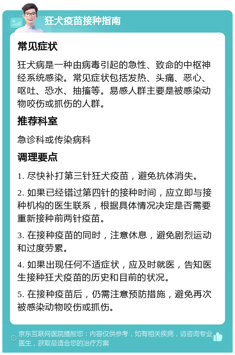 狂犬疫苗接种指南 常见症状 狂犬病是一种由病毒引起的急性、致命的中枢神经系统感染。常见症状包括发热、头痛、恶心、呕吐、恐水、抽搐等。易感人群主要是被感染动物咬伤或抓伤的人群。 推荐科室 急诊科或传染病科 调理要点 1. 尽快补打第三针狂犬疫苗，避免抗体消失。 2. 如果已经错过第四针的接种时间，应立即与接种机构的医生联系，根据具体情况决定是否需要重新接种前两针疫苗。 3. 在接种疫苗的同时，注意休息，避免剧烈运动和过度劳累。 4. 如果出现任何不适症状，应及时就医，告知医生接种狂犬疫苗的历史和目前的状况。 5. 在接种疫苗后，仍需注意预防措施，避免再次被感染动物咬伤或抓伤。