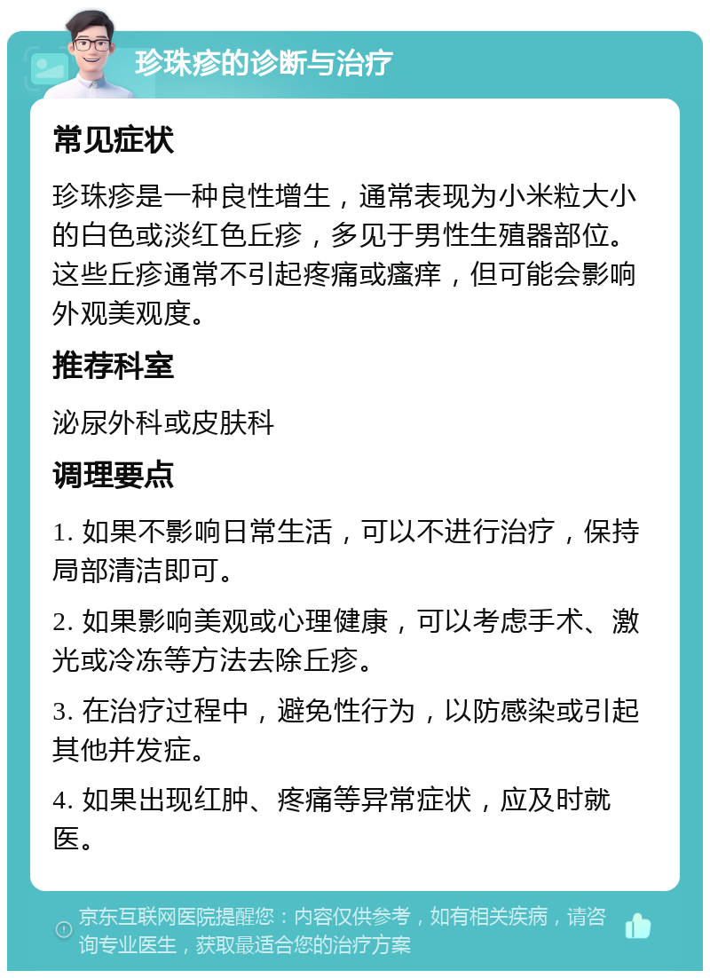 珍珠疹的诊断与治疗 常见症状 珍珠疹是一种良性增生，通常表现为小米粒大小的白色或淡红色丘疹，多见于男性生殖器部位。这些丘疹通常不引起疼痛或瘙痒，但可能会影响外观美观度。 推荐科室 泌尿外科或皮肤科 调理要点 1. 如果不影响日常生活，可以不进行治疗，保持局部清洁即可。 2. 如果影响美观或心理健康，可以考虑手术、激光或冷冻等方法去除丘疹。 3. 在治疗过程中，避免性行为，以防感染或引起其他并发症。 4. 如果出现红肿、疼痛等异常症状，应及时就医。