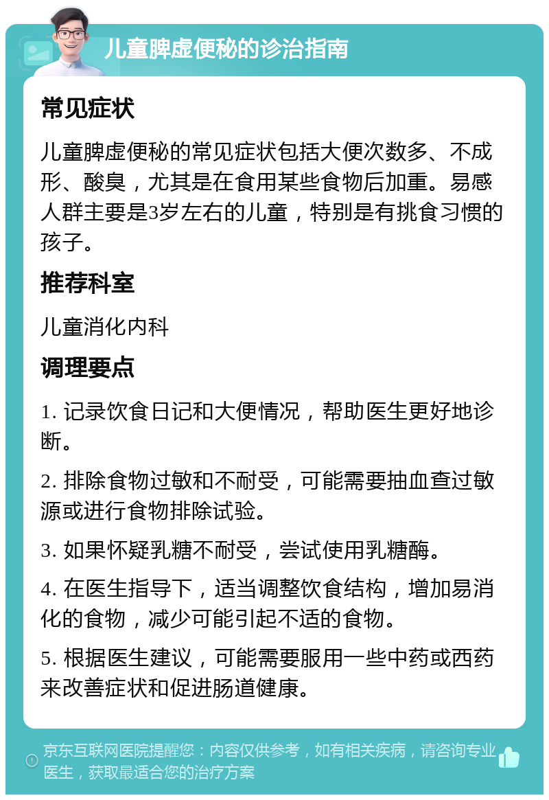 儿童脾虚便秘的诊治指南 常见症状 儿童脾虚便秘的常见症状包括大便次数多、不成形、酸臭，尤其是在食用某些食物后加重。易感人群主要是3岁左右的儿童，特别是有挑食习惯的孩子。 推荐科室 儿童消化内科 调理要点 1. 记录饮食日记和大便情况，帮助医生更好地诊断。 2. 排除食物过敏和不耐受，可能需要抽血查过敏源或进行食物排除试验。 3. 如果怀疑乳糖不耐受，尝试使用乳糖酶。 4. 在医生指导下，适当调整饮食结构，增加易消化的食物，减少可能引起不适的食物。 5. 根据医生建议，可能需要服用一些中药或西药来改善症状和促进肠道健康。