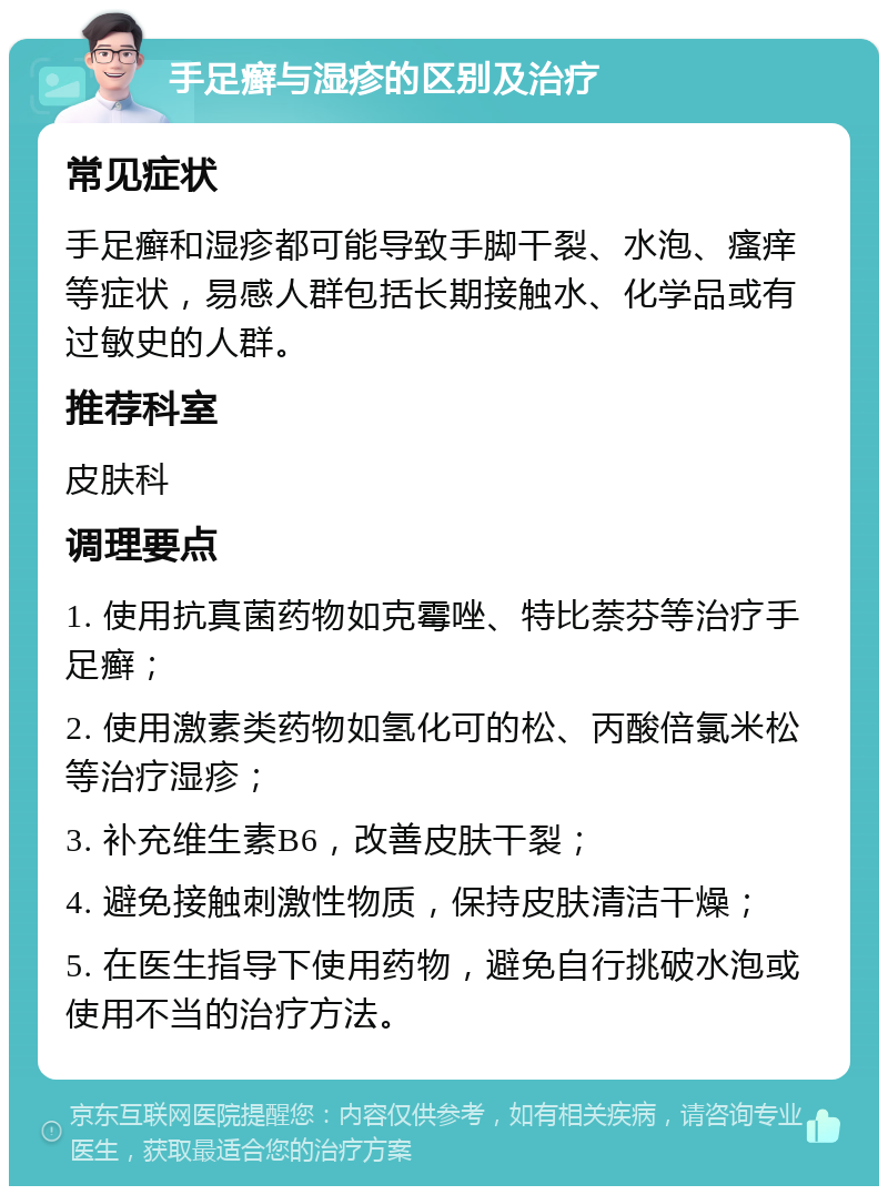 手足癣与湿疹的区别及治疗 常见症状 手足癣和湿疹都可能导致手脚干裂、水泡、瘙痒等症状，易感人群包括长期接触水、化学品或有过敏史的人群。 推荐科室 皮肤科 调理要点 1. 使用抗真菌药物如克霉唑、特比萘芬等治疗手足癣； 2. 使用激素类药物如氢化可的松、丙酸倍氯米松等治疗湿疹； 3. 补充维生素B6，改善皮肤干裂； 4. 避免接触刺激性物质，保持皮肤清洁干燥； 5. 在医生指导下使用药物，避免自行挑破水泡或使用不当的治疗方法。