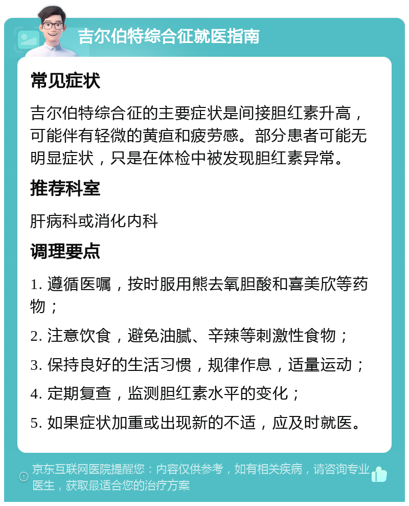 吉尔伯特综合征就医指南 常见症状 吉尔伯特综合征的主要症状是间接胆红素升高，可能伴有轻微的黄疸和疲劳感。部分患者可能无明显症状，只是在体检中被发现胆红素异常。 推荐科室 肝病科或消化内科 调理要点 1. 遵循医嘱，按时服用熊去氧胆酸和喜美欣等药物； 2. 注意饮食，避免油腻、辛辣等刺激性食物； 3. 保持良好的生活习惯，规律作息，适量运动； 4. 定期复查，监测胆红素水平的变化； 5. 如果症状加重或出现新的不适，应及时就医。