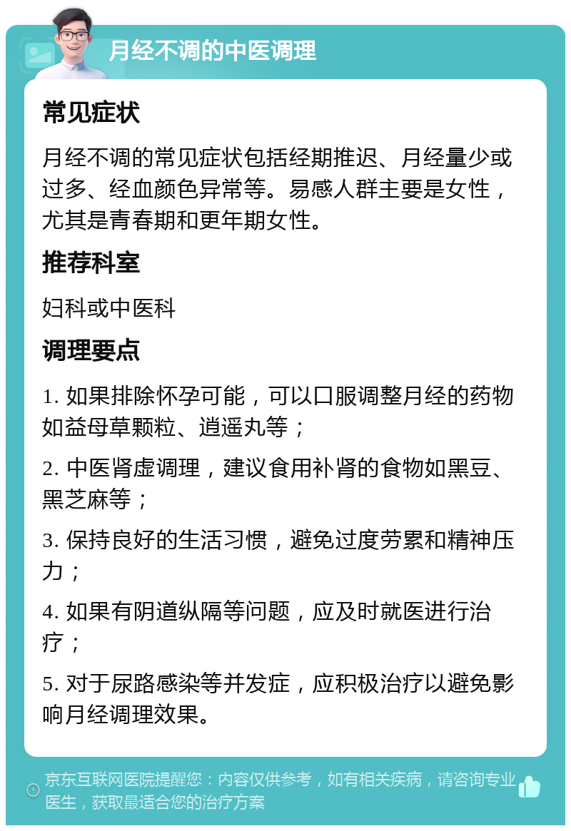 月经不调的中医调理 常见症状 月经不调的常见症状包括经期推迟、月经量少或过多、经血颜色异常等。易感人群主要是女性，尤其是青春期和更年期女性。 推荐科室 妇科或中医科 调理要点 1. 如果排除怀孕可能，可以口服调整月经的药物如益母草颗粒、逍遥丸等； 2. 中医肾虚调理，建议食用补肾的食物如黑豆、黑芝麻等； 3. 保持良好的生活习惯，避免过度劳累和精神压力； 4. 如果有阴道纵隔等问题，应及时就医进行治疗； 5. 对于尿路感染等并发症，应积极治疗以避免影响月经调理效果。