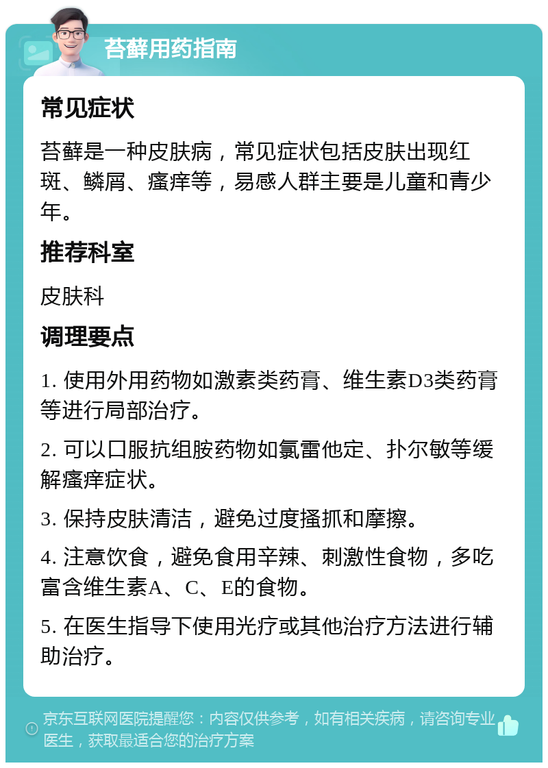 苔藓用药指南 常见症状 苔藓是一种皮肤病，常见症状包括皮肤出现红斑、鳞屑、瘙痒等，易感人群主要是儿童和青少年。 推荐科室 皮肤科 调理要点 1. 使用外用药物如激素类药膏、维生素D3类药膏等进行局部治疗。 2. 可以口服抗组胺药物如氯雷他定、扑尔敏等缓解瘙痒症状。 3. 保持皮肤清洁，避免过度搔抓和摩擦。 4. 注意饮食，避免食用辛辣、刺激性食物，多吃富含维生素A、C、E的食物。 5. 在医生指导下使用光疗或其他治疗方法进行辅助治疗。