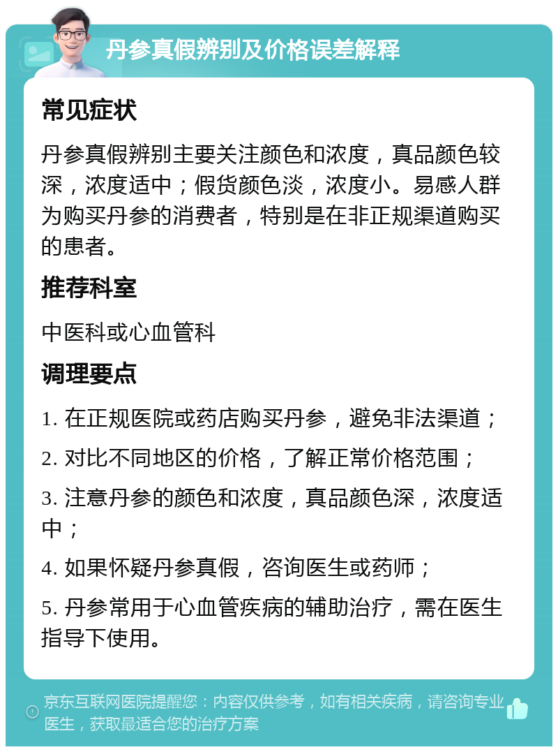 丹参真假辨别及价格误差解释 常见症状 丹参真假辨别主要关注颜色和浓度，真品颜色较深，浓度适中；假货颜色淡，浓度小。易感人群为购买丹参的消费者，特别是在非正规渠道购买的患者。 推荐科室 中医科或心血管科 调理要点 1. 在正规医院或药店购买丹参，避免非法渠道； 2. 对比不同地区的价格，了解正常价格范围； 3. 注意丹参的颜色和浓度，真品颜色深，浓度适中； 4. 如果怀疑丹参真假，咨询医生或药师； 5. 丹参常用于心血管疾病的辅助治疗，需在医生指导下使用。