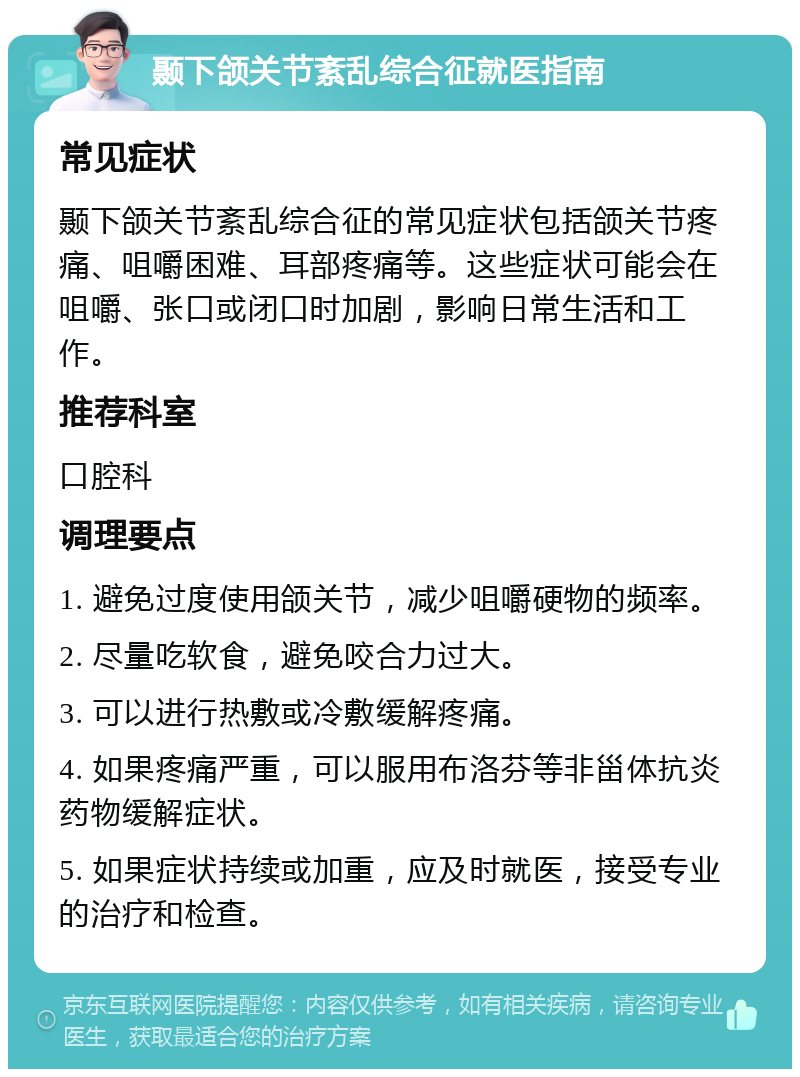 颞下颌关节紊乱综合征就医指南 常见症状 颞下颌关节紊乱综合征的常见症状包括颌关节疼痛、咀嚼困难、耳部疼痛等。这些症状可能会在咀嚼、张口或闭口时加剧，影响日常生活和工作。 推荐科室 口腔科 调理要点 1. 避免过度使用颌关节，减少咀嚼硬物的频率。 2. 尽量吃软食，避免咬合力过大。 3. 可以进行热敷或冷敷缓解疼痛。 4. 如果疼痛严重，可以服用布洛芬等非甾体抗炎药物缓解症状。 5. 如果症状持续或加重，应及时就医，接受专业的治疗和检查。