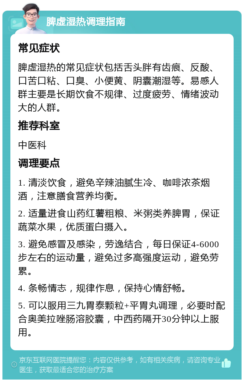 脾虚湿热调理指南 常见症状 脾虚湿热的常见症状包括舌头胖有齿痕、反酸、口苦口粘、口臭、小便黄、阴囊潮湿等。易感人群主要是长期饮食不规律、过度疲劳、情绪波动大的人群。 推荐科室 中医科 调理要点 1. 清淡饮食，避免辛辣油腻生冷、咖啡浓茶烟酒，注意膳食营养均衡。 2. 适量进食山药红薯粗粮、米粥类养脾胃，保证蔬菜水果，优质蛋白摄入。 3. 避免感冒及感染，劳逸结合，每日保证4-6000步左右的运动量，避免过多高强度运动，避免劳累。 4. 条畅情志，规律作息，保持心情舒畅。 5. 可以服用三九胃泰颗粒+平胃丸调理，必要时配合奥美拉唑肠溶胶囊，中西药隔开30分钟以上服用。