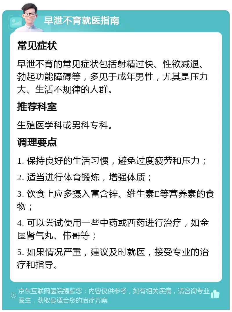 早泄不育就医指南 常见症状 早泄不育的常见症状包括射精过快、性欲减退、勃起功能障碍等，多见于成年男性，尤其是压力大、生活不规律的人群。 推荐科室 生殖医学科或男科专科。 调理要点 1. 保持良好的生活习惯，避免过度疲劳和压力； 2. 适当进行体育锻炼，增强体质； 3. 饮食上应多摄入富含锌、维生素E等营养素的食物； 4. 可以尝试使用一些中药或西药进行治疗，如金匮肾气丸、伟哥等； 5. 如果情况严重，建议及时就医，接受专业的治疗和指导。