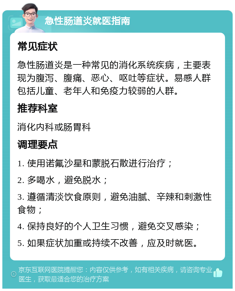 急性肠道炎就医指南 常见症状 急性肠道炎是一种常见的消化系统疾病，主要表现为腹泻、腹痛、恶心、呕吐等症状。易感人群包括儿童、老年人和免疫力较弱的人群。 推荐科室 消化内科或肠胃科 调理要点 1. 使用诺氟沙星和蒙脱石散进行治疗； 2. 多喝水，避免脱水； 3. 遵循清淡饮食原则，避免油腻、辛辣和刺激性食物； 4. 保持良好的个人卫生习惯，避免交叉感染； 5. 如果症状加重或持续不改善，应及时就医。