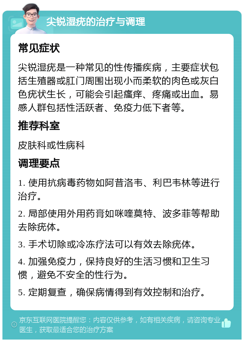 尖锐湿疣的治疗与调理 常见症状 尖锐湿疣是一种常见的性传播疾病，主要症状包括生殖器或肛门周围出现小而柔软的肉色或灰白色疣状生长，可能会引起瘙痒、疼痛或出血。易感人群包括性活跃者、免疫力低下者等。 推荐科室 皮肤科或性病科 调理要点 1. 使用抗病毒药物如阿昔洛韦、利巴韦林等进行治疗。 2. 局部使用外用药膏如咪喹莫特、波多菲等帮助去除疣体。 3. 手术切除或冷冻疗法可以有效去除疣体。 4. 加强免疫力，保持良好的生活习惯和卫生习惯，避免不安全的性行为。 5. 定期复查，确保病情得到有效控制和治疗。