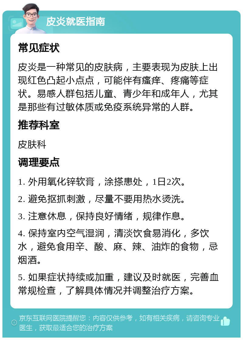 皮炎就医指南 常见症状 皮炎是一种常见的皮肤病，主要表现为皮肤上出现红色凸起小点点，可能伴有瘙痒、疼痛等症状。易感人群包括儿童、青少年和成年人，尤其是那些有过敏体质或免疫系统异常的人群。 推荐科室 皮肤科 调理要点 1. 外用氧化锌软膏，涂搽患处，1日2次。 2. 避免抠抓刺激，尽量不要用热水烫洗。 3. 注意休息，保持良好情绪，规律作息。 4. 保持室内空气湿润，清淡饮食易消化，多饮水，避免食用辛、酸、麻、辣、油炸的食物，忌烟酒。 5. 如果症状持续或加重，建议及时就医，完善血常规检查，了解具体情况并调整治疗方案。