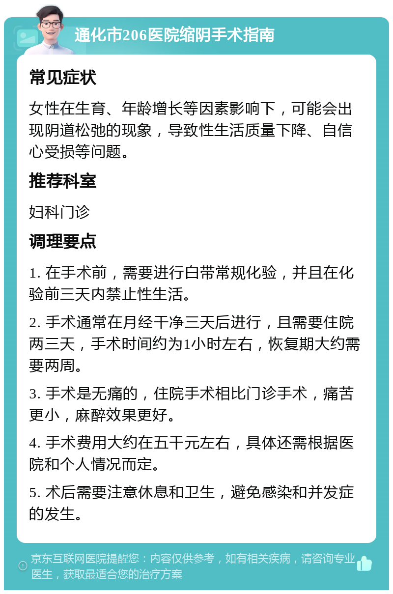 通化市206医院缩阴手术指南 常见症状 女性在生育、年龄增长等因素影响下，可能会出现阴道松弛的现象，导致性生活质量下降、自信心受损等问题。 推荐科室 妇科门诊 调理要点 1. 在手术前，需要进行白带常规化验，并且在化验前三天内禁止性生活。 2. 手术通常在月经干净三天后进行，且需要住院两三天，手术时间约为1小时左右，恢复期大约需要两周。 3. 手术是无痛的，住院手术相比门诊手术，痛苦更小，麻醉效果更好。 4. 手术费用大约在五千元左右，具体还需根据医院和个人情况而定。 5. 术后需要注意休息和卫生，避免感染和并发症的发生。