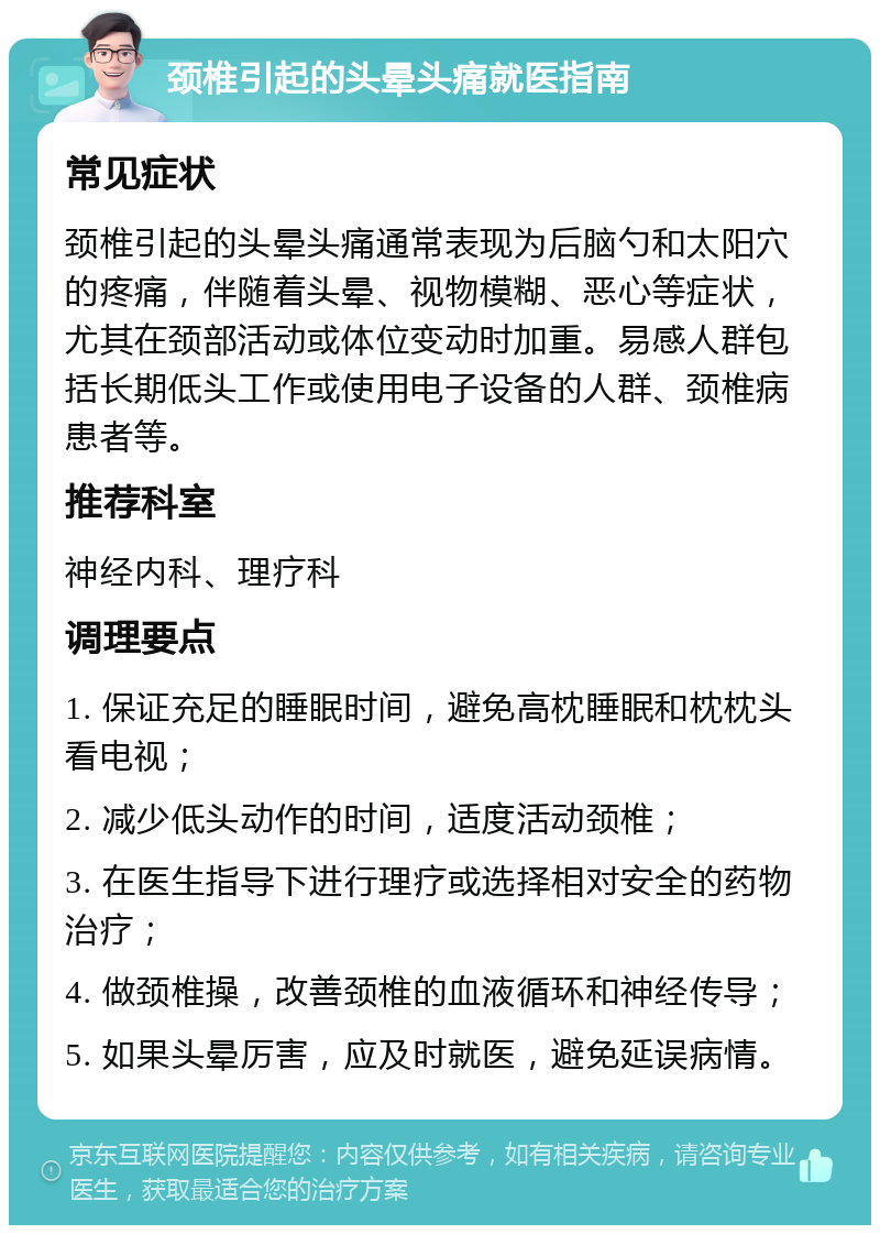 颈椎引起的头晕头痛就医指南 常见症状 颈椎引起的头晕头痛通常表现为后脑勺和太阳穴的疼痛，伴随着头晕、视物模糊、恶心等症状，尤其在颈部活动或体位变动时加重。易感人群包括长期低头工作或使用电子设备的人群、颈椎病患者等。 推荐科室 神经内科、理疗科 调理要点 1. 保证充足的睡眠时间，避免高枕睡眠和枕枕头看电视； 2. 减少低头动作的时间，适度活动颈椎； 3. 在医生指导下进行理疗或选择相对安全的药物治疗； 4. 做颈椎操，改善颈椎的血液循环和神经传导； 5. 如果头晕厉害，应及时就医，避免延误病情。