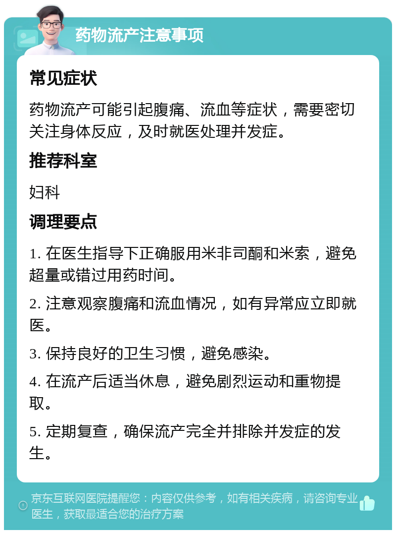 药物流产注意事项 常见症状 药物流产可能引起腹痛、流血等症状，需要密切关注身体反应，及时就医处理并发症。 推荐科室 妇科 调理要点 1. 在医生指导下正确服用米非司酮和米索，避免超量或错过用药时间。 2. 注意观察腹痛和流血情况，如有异常应立即就医。 3. 保持良好的卫生习惯，避免感染。 4. 在流产后适当休息，避免剧烈运动和重物提取。 5. 定期复查，确保流产完全并排除并发症的发生。