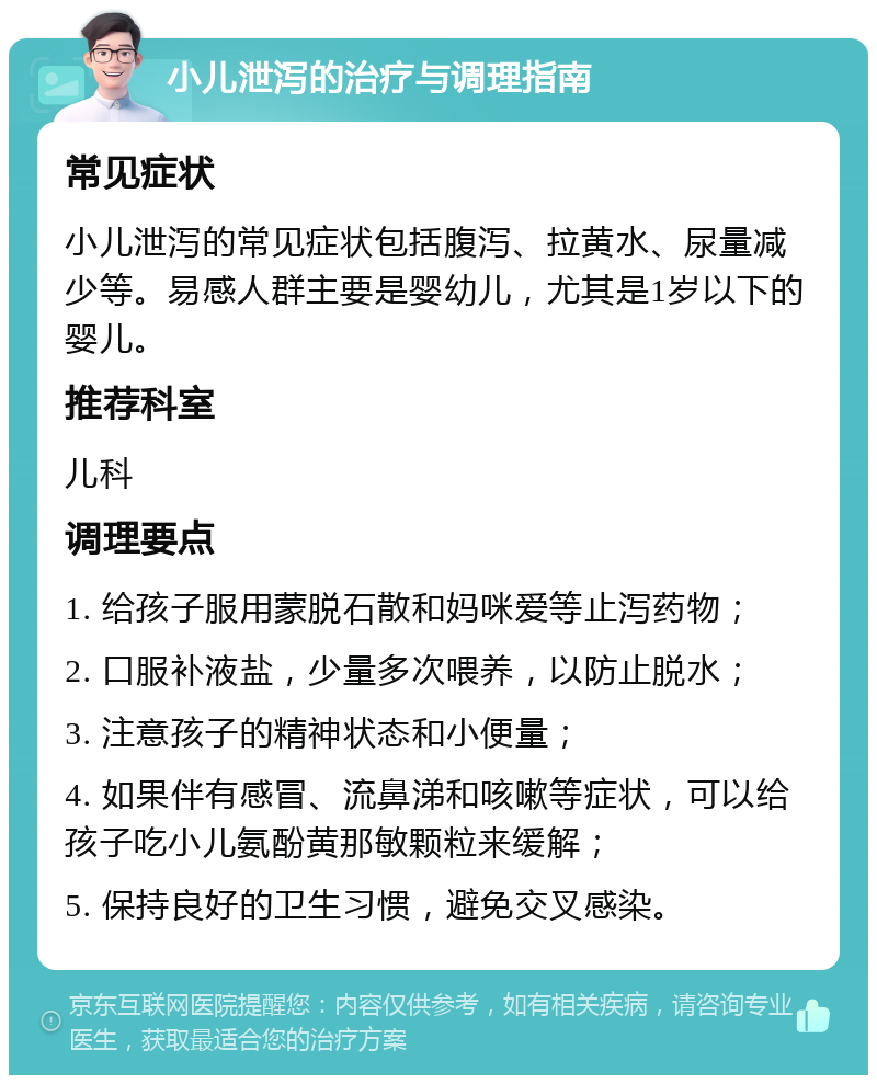 小儿泄泻的治疗与调理指南 常见症状 小儿泄泻的常见症状包括腹泻、拉黄水、尿量减少等。易感人群主要是婴幼儿，尤其是1岁以下的婴儿。 推荐科室 儿科 调理要点 1. 给孩子服用蒙脱石散和妈咪爱等止泻药物； 2. 口服补液盐，少量多次喂养，以防止脱水； 3. 注意孩子的精神状态和小便量； 4. 如果伴有感冒、流鼻涕和咳嗽等症状，可以给孩子吃小儿氨酚黄那敏颗粒来缓解； 5. 保持良好的卫生习惯，避免交叉感染。