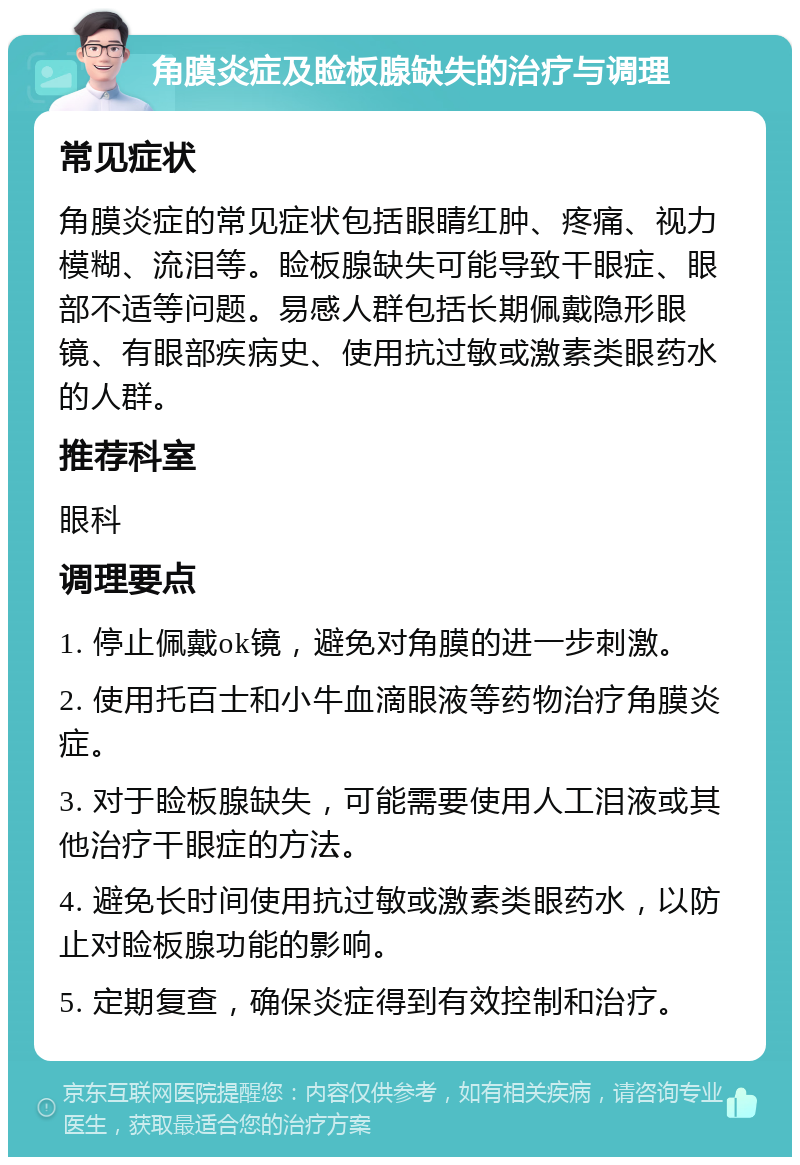 角膜炎症及睑板腺缺失的治疗与调理 常见症状 角膜炎症的常见症状包括眼睛红肿、疼痛、视力模糊、流泪等。睑板腺缺失可能导致干眼症、眼部不适等问题。易感人群包括长期佩戴隐形眼镜、有眼部疾病史、使用抗过敏或激素类眼药水的人群。 推荐科室 眼科 调理要点 1. 停止佩戴ok镜，避免对角膜的进一步刺激。 2. 使用托百士和小牛血滴眼液等药物治疗角膜炎症。 3. 对于睑板腺缺失，可能需要使用人工泪液或其他治疗干眼症的方法。 4. 避免长时间使用抗过敏或激素类眼药水，以防止对睑板腺功能的影响。 5. 定期复查，确保炎症得到有效控制和治疗。