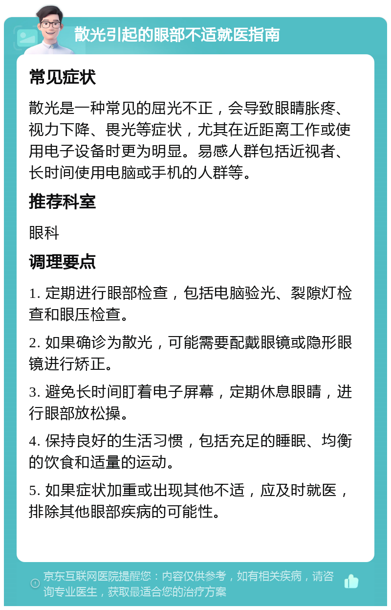 散光引起的眼部不适就医指南 常见症状 散光是一种常见的屈光不正，会导致眼睛胀疼、视力下降、畏光等症状，尤其在近距离工作或使用电子设备时更为明显。易感人群包括近视者、长时间使用电脑或手机的人群等。 推荐科室 眼科 调理要点 1. 定期进行眼部检查，包括电脑验光、裂隙灯检查和眼压检查。 2. 如果确诊为散光，可能需要配戴眼镜或隐形眼镜进行矫正。 3. 避免长时间盯着电子屏幕，定期休息眼睛，进行眼部放松操。 4. 保持良好的生活习惯，包括充足的睡眠、均衡的饮食和适量的运动。 5. 如果症状加重或出现其他不适，应及时就医，排除其他眼部疾病的可能性。