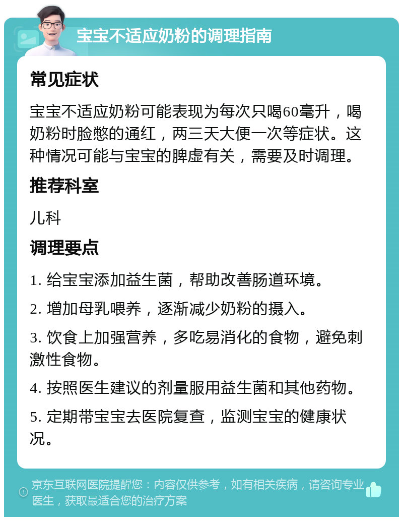 宝宝不适应奶粉的调理指南 常见症状 宝宝不适应奶粉可能表现为每次只喝60毫升，喝奶粉时脸憋的通红，两三天大便一次等症状。这种情况可能与宝宝的脾虚有关，需要及时调理。 推荐科室 儿科 调理要点 1. 给宝宝添加益生菌，帮助改善肠道环境。 2. 增加母乳喂养，逐渐减少奶粉的摄入。 3. 饮食上加强营养，多吃易消化的食物，避免刺激性食物。 4. 按照医生建议的剂量服用益生菌和其他药物。 5. 定期带宝宝去医院复查，监测宝宝的健康状况。